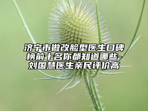 济宁市做改脸型医生口碑榜前十名你都知道哪些-刘国慧医生亲民评价高