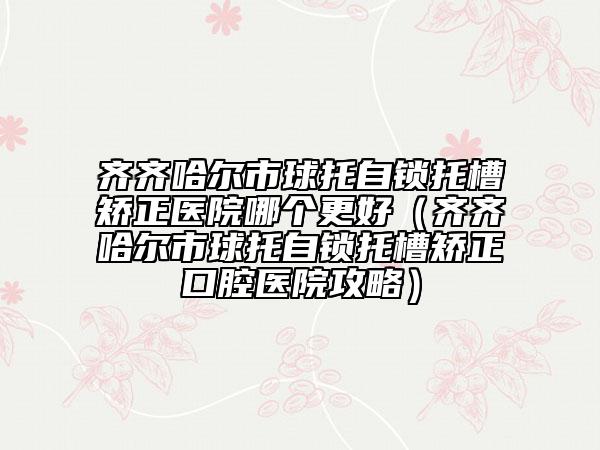 齐齐哈尔市球托自锁托槽矫正医院哪个更好（齐齐哈尔市球托自锁托槽矫正口腔医院攻略）
