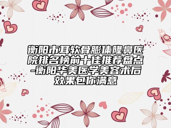 衡阳市耳软骨膨体隆鼻医院排名榜前十佳推荐盘点-衡阳华美医学美容术后效果包你满意