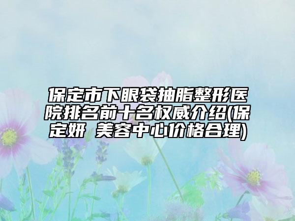 保定市下眼袋抽脂整形医院排名前十名权威介绍(保定妍栢美容中心价格合理)