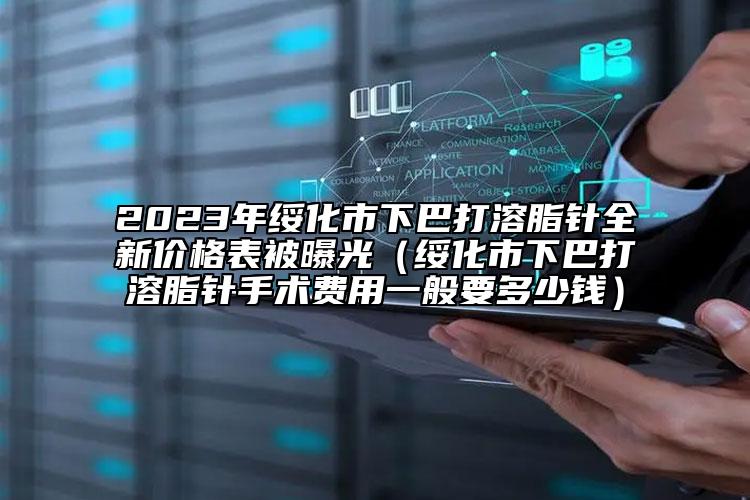 2023年绥化市下巴打溶脂针全新价格表被曝光（绥化市下巴打溶脂针手术费用一般要多少钱）