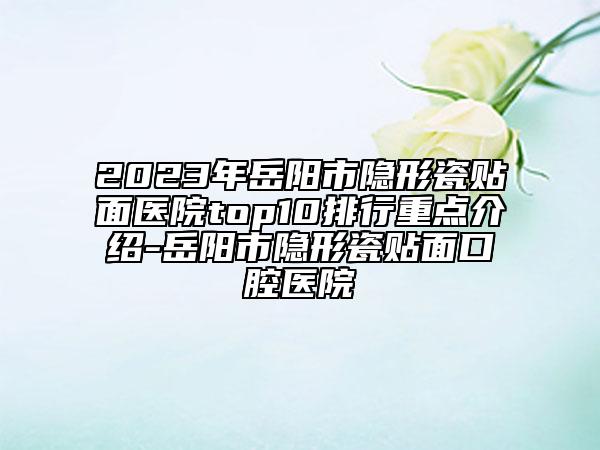 2023年岳阳市隐形瓷贴面医院top10排行重点介绍-岳阳市隐形瓷贴面口腔医院