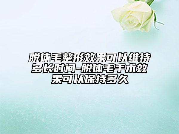 脱体毛整形效果可以维持多长时间-脱体毛手术效果可以保持多久
