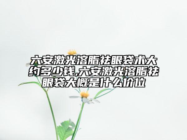 六安激光溶脂祛眼袋术大约多少钱,六安激光溶脂祛眼袋大概是什么价位