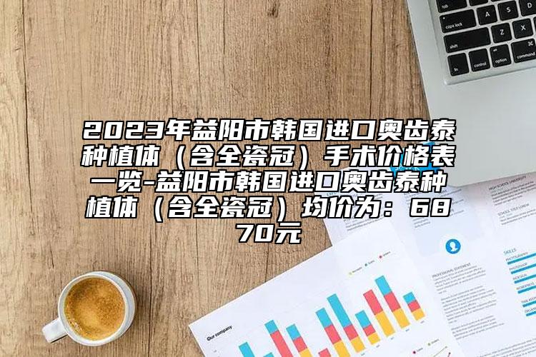 2023年益阳市韩国进口奥齿泰种植体（含全瓷冠）手术价格表一览-益阳市韩国进口奥齿泰种植体（含全瓷冠）均价为：6870元