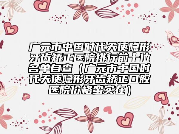 广元市中国时代天使隐形牙齿矫正医院排行前十位名单自查（广元市中国时代天使隐形牙齿矫正口腔医院价格蛮实在）