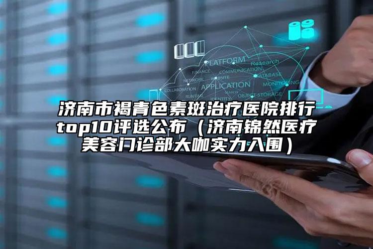济南市褐青色素斑治疗医院排行top10评选公布（济南锦然医疗美容门诊部大咖实力入围）
