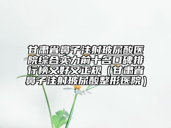 甘肃省鼻子注射玻尿酸医院综合实力前十名口碑排行榜又好又正规（甘肃省鼻子注射玻尿酸整形医院）