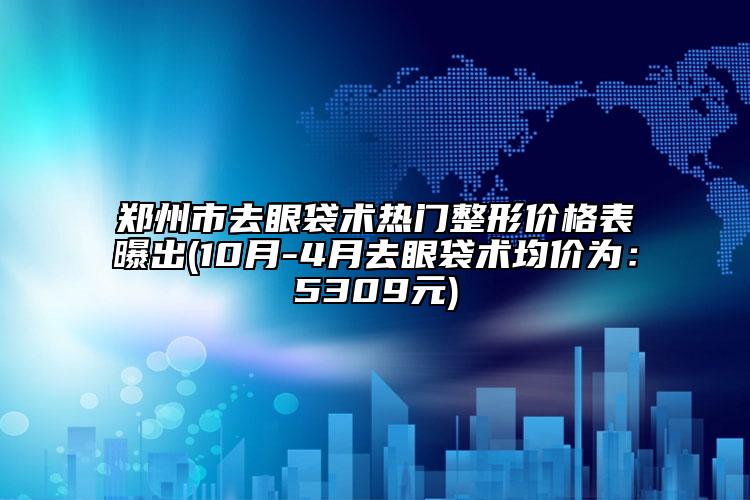 郑州市去眼袋术热门整形价格表曝出(10月-4月去眼袋术均价为：5309元)