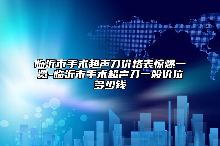 临沂市手术超声刀价格表惊爆一览-临沂市手术超声刀一般价位多少钱