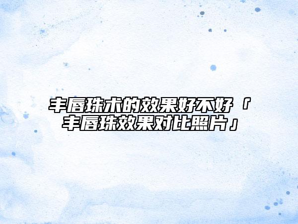 丰唇珠术的效果好不好「丰唇珠效果对比照片」