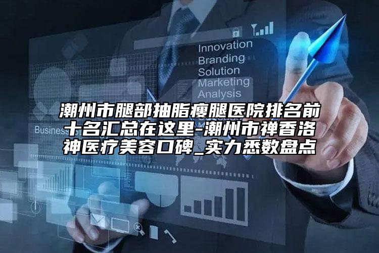 潮州市腿部抽脂瘦腿医院排名前十名汇总在这里-潮州市禅香洛神医疗美容口碑_实力悉数盘点