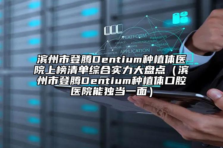 滨州市登腾Dentium种植体医院上榜清单综合实力大盘点（滨州市登腾Dentium种植体口腔医院能独当一面）