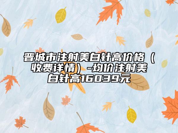 晋城市注射美白针高价格（收费详情）-均价注射美白针高16039元