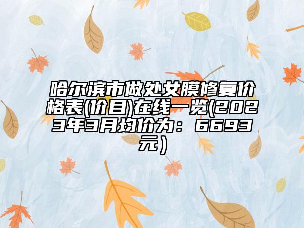 哈尔滨市做处女膜修复价格表(价目)在线一览(2023年3月均价为：6693元）