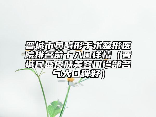 晋城市鼻畸形手术整形医院排名前十入围详情（晋城民盛皮肤美容门诊部名气大口碑好）