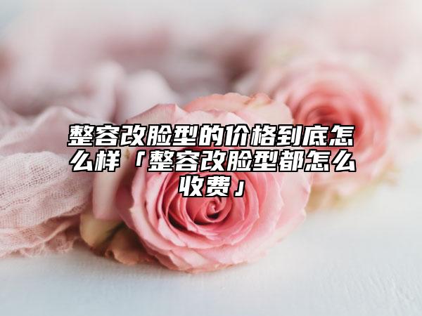 整容改脸型的价格到底怎么样「整容改脸型都怎么收费」