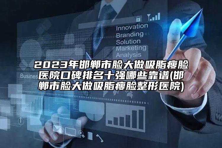 2023年邯郸市脸大做吸脂瘦脸医院口碑排名十强哪些靠谱(邯郸市脸大做吸脂瘦脸整形医院)