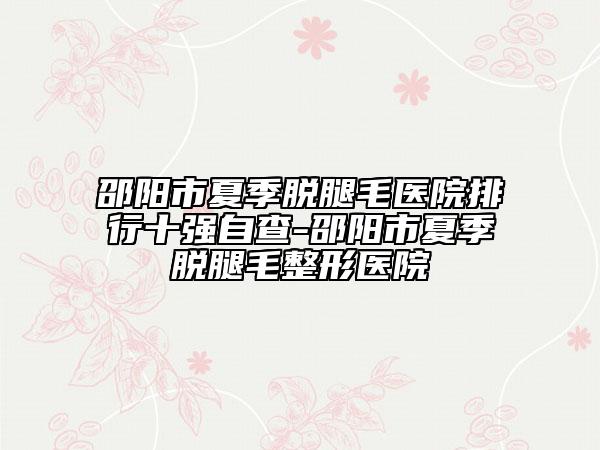 邵阳市夏季脱腿毛医院排行十强自查-邵阳市夏季脱腿毛整形医院