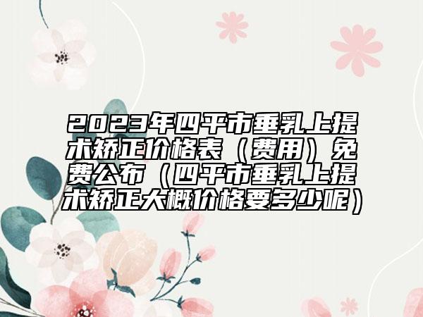 2023年四平市垂乳上提术矫正价格表（费用）免费公布（四平市垂乳上提术矫正大概价格要多少呢）