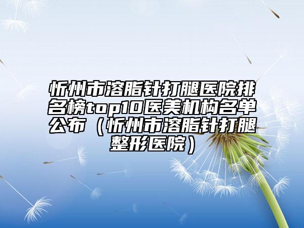 忻州市溶脂针打腿医院排名榜top10医美机构名单公布（忻州市溶脂针打腿整形医院）