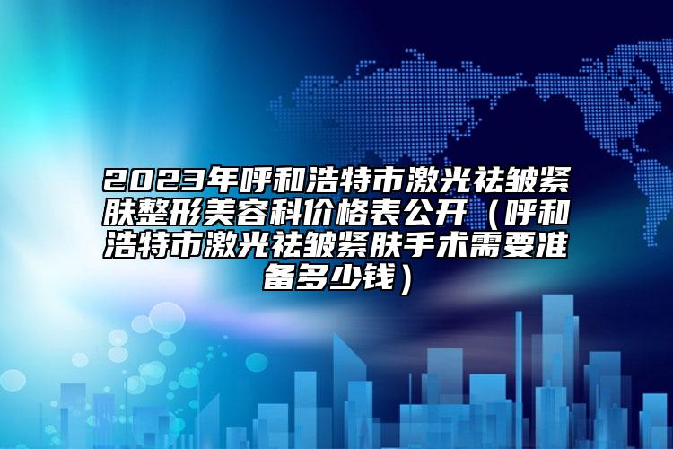 2023年呼和浩特市激光祛皱紧肤整形美容科价格表公开（呼和浩特市激光祛皱紧肤手术需要准备多少钱）