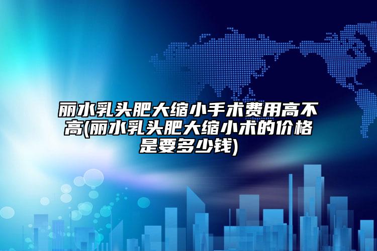 丽水乳头肥大缩小手术费用高不高(丽水乳头肥大缩小术的价格是要多少钱)