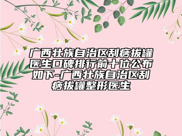 广西壮族自治区刮痧拔罐医生口碑排行前十位公布如下-广西壮族自治区刮痧拔罐整形医生