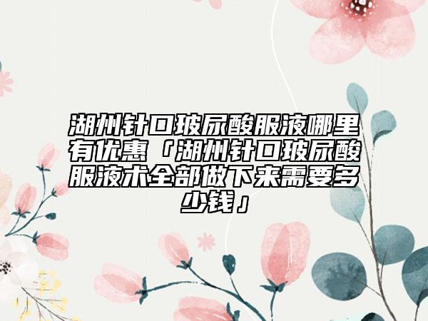 湖州针口玻尿酸服液哪里有优惠「湖州针口玻尿酸服液术全部做下来需要多少钱」
