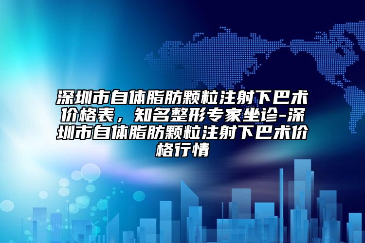 深圳市自体脂肪颗粒注射下巴术价格表，知名整形专家坐诊-深圳市自体脂肪颗粒注射下巴术价格行情