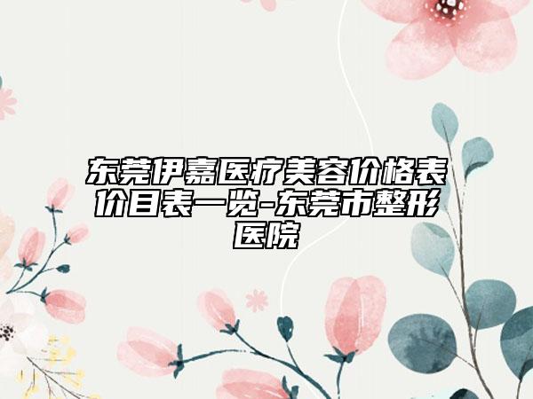 东莞伊嘉医疗美容价格表价目表一览-东莞市整形医院