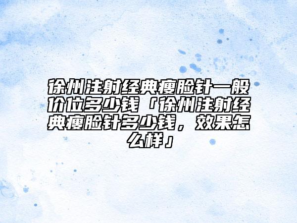 徐州注射经典瘦脸针一般价位多少钱「徐州注射经典瘦脸针多少钱，效果怎么样」