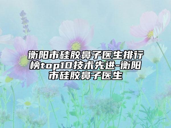 衡阳市硅胶鼻子医生排行榜top10技术先进-衡阳市硅胶鼻子医生