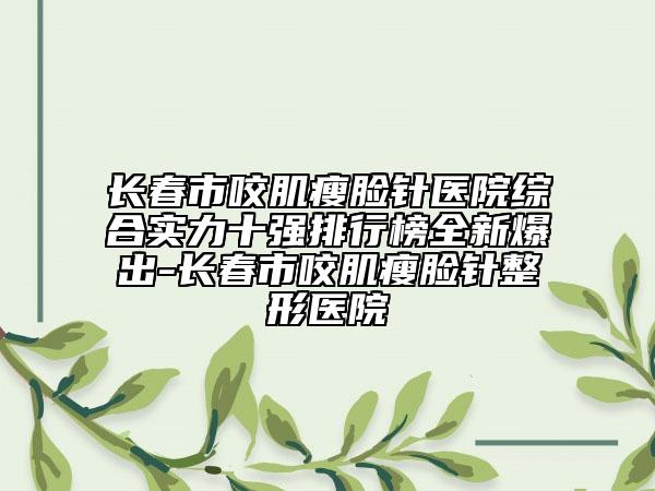 长春市咬肌瘦脸针医院综合实力十强排行榜全新爆出-长春市咬肌瘦脸针整形医院