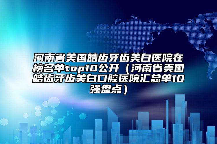 河南省美国皓齿牙齿美白医院在榜名单top10公开（河南省美国皓齿牙齿美白口腔医院汇总单10强盘点）