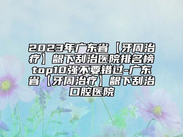 2023年广东省【牙周治疗】龈下刮治医院排名榜top10强不要错过-广东省【牙周治疗】龈下刮治口腔医院
