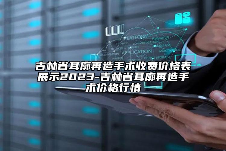 吉林省耳廓再造手术收费价格表展示2023-吉林省耳廓再造手术价格行情