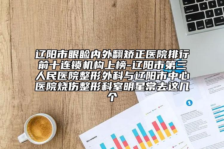 辽阳市眼睑内外翻矫正医院排行前十连锁机构上榜-辽阳市第三人民医院整形外科与辽阳市中心医院烧伤整形科室明星常去这几个