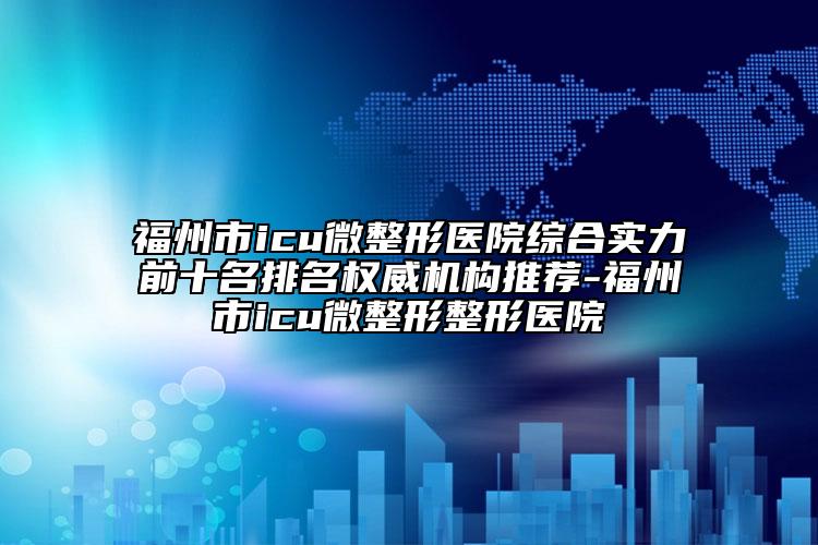 福州市icu微整形医院综合实力前十名排名权威机构推荐-福州市icu微整形整形医院