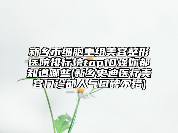 新乡市细胞重组美容整形医院排行榜top10强你都知道哪些(新乡史迪医疗美容门诊部人气口碑不错)