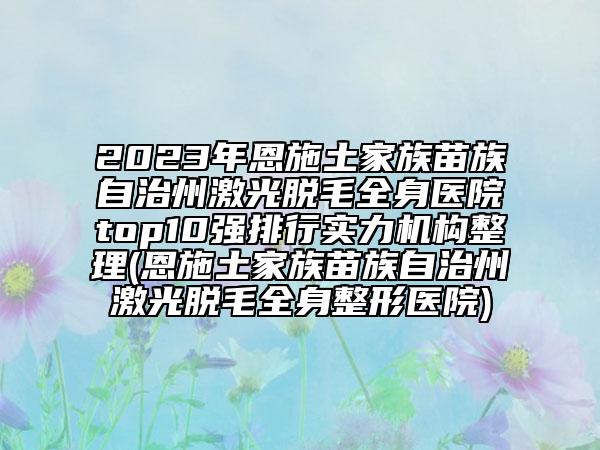 2023年恩施土家族苗族自治州激光脱毛全身医院top10强排行实力机构整理(恩施土家族苗族自治州激光脱毛全身整形医院)