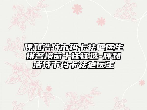 呼和浩特市玛卡祛疤医生排名榜前十佳任选-呼和浩特市玛卡祛疤医生