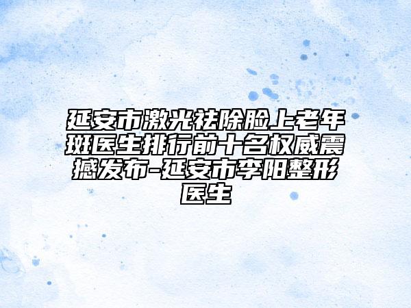 延安市激光祛除脸上老年斑医生排行前十名权威震撼发布-延安市李阳整形医生