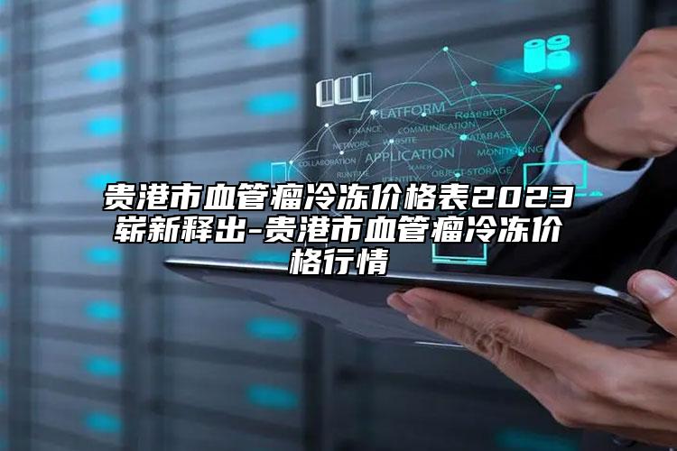 贵港市血管瘤冷冻价格表2023崭新释出-贵港市血管瘤冷冻价格行情