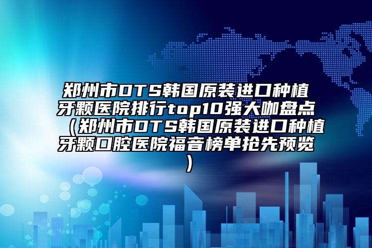 郑州市DTS韩国原装进口种植牙颗医院排行top10强大咖盘点（郑州市DTS韩国原装进口种植牙颗口腔医院福音榜单抢先预览）