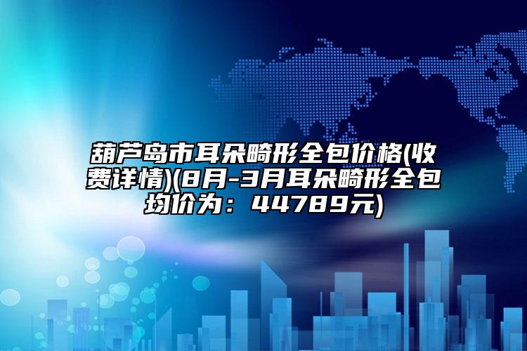 葫芦岛市耳朵畸形全包价格(收费详情)(8月-3月耳朵畸形全包均价为：44789元)