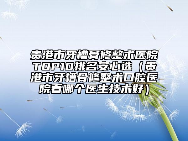 贵港市牙槽骨修整术医院TOP10排名安心选（贵港市牙槽骨修整术口腔医院看哪个医生技术好）