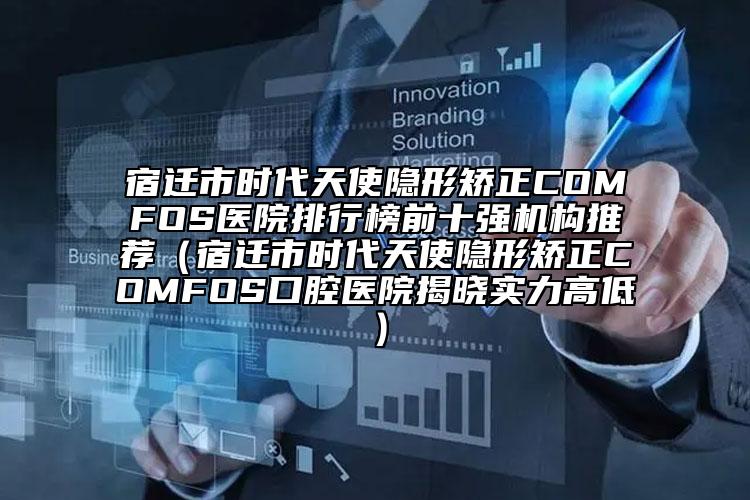 宿迁市时代天使隐形矫正COMFOS医院排行榜前十强机构推荐（宿迁市时代天使隐形矫正COMFOS口腔医院揭晓实力高低）