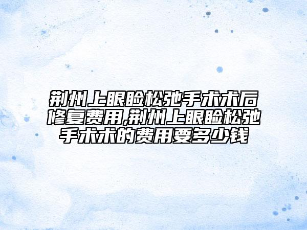 荆州上眼睑松弛手术术后修复费用,荆州上眼睑松弛手术术的费用要多少钱