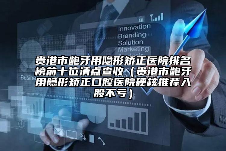 贵港市龅牙用隐形矫正医院排名榜前十位清点查收（贵港市龅牙用隐形矫正口腔医院硬核推荐入股不亏）